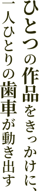 ひとつの作品をきっかけに、一人ひとりの歯車が動き出す
